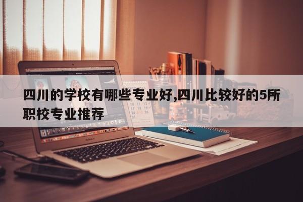 四川的学校有哪些专业好,四川比较好的5所职校专业推荐