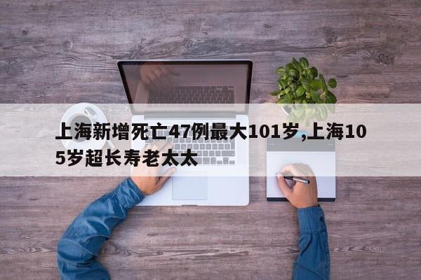 上海新增死亡47例最大101岁,上海105岁超长寿老太太