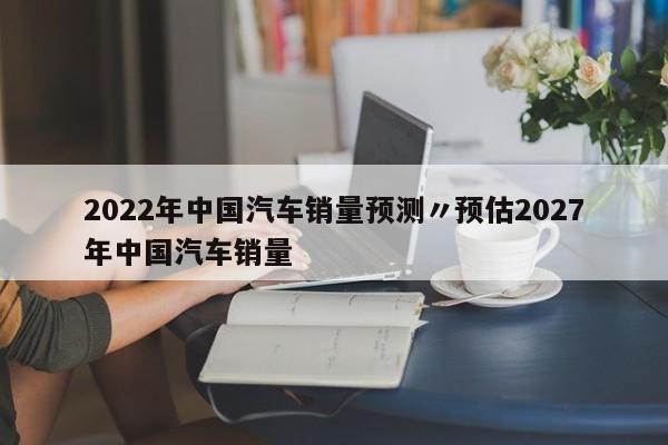 2022年中国汽车销量预测〃预估2027年中国汽车销量