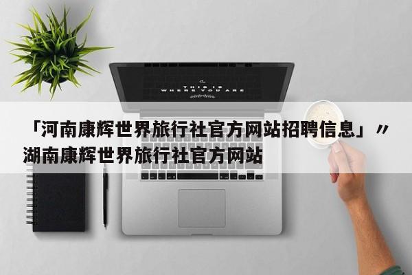 「河南康辉世界旅行社官方网站招聘信息」〃湖南康辉世界旅行社官方网站