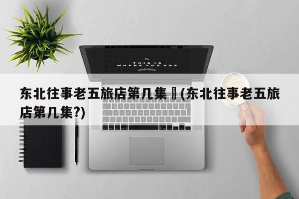 东北往事老五旅店第几集︰(东北往事老五旅店第几集?)