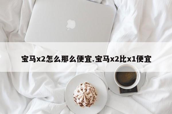 宝马x2怎么那么便宜.宝马x2比x1便宜
