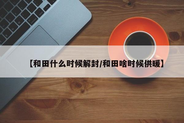 【和田什么时候解封/和田啥时候供暖】