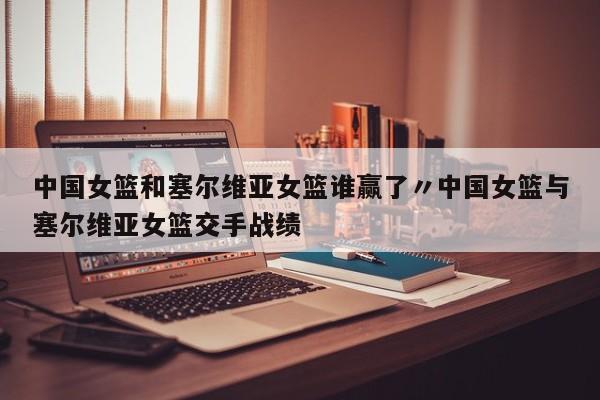 中国女篮和塞尔维亚女篮谁赢了〃中国女篮与塞尔维亚女篮交手战绩