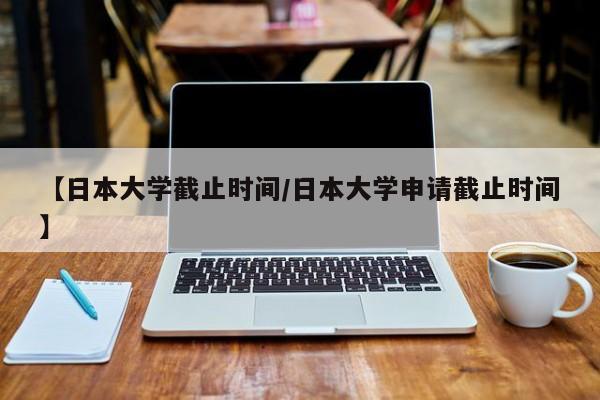【日本大学截止时间/日本大学申请截止时间】