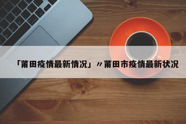 「莆田疫情最新情况」〃莆田市疫情最新状况