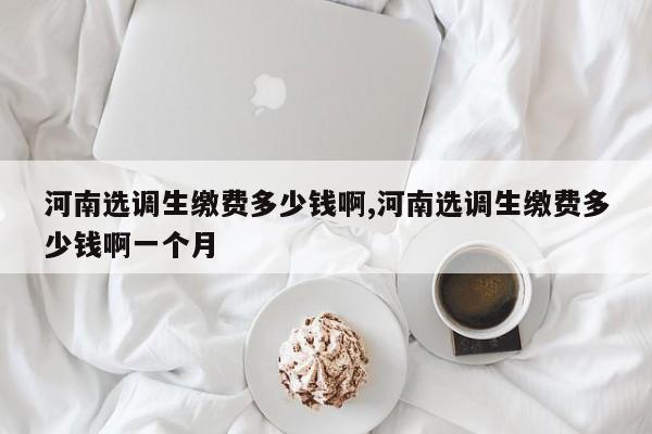 河南选调生缴费多少钱啊,河南选调生缴费多少钱啊一个月