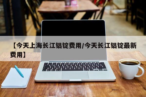 【今天上海长江铝锭费用/今天长江铝锭最新费用】