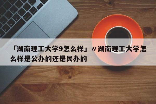 「湖南理工大学9怎么样」〃湖南理工大学怎么样是公办的还是民办的