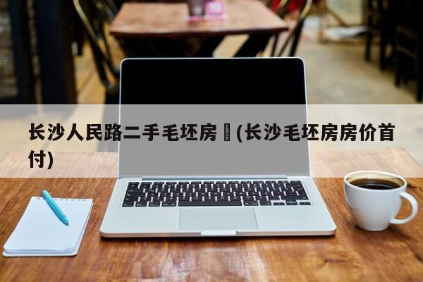 长沙人民路二手毛坯房︰(长沙毛坯房房价首付)