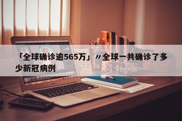 「全球确诊逾565万」〃全球一共确诊了多少新冠病例