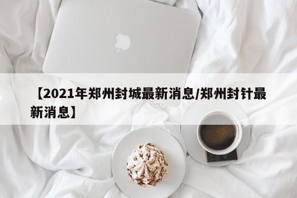 【2021年郑州封城最新消息/郑州封针最新消息】
