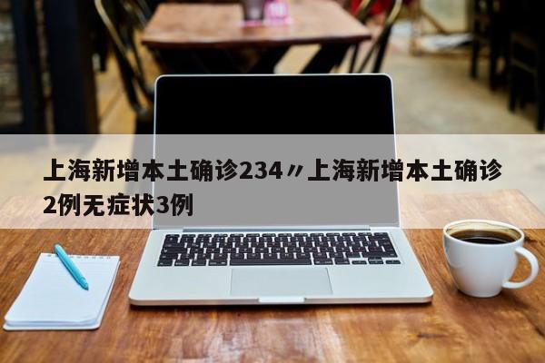 上海新增本土确诊234〃上海新增本土确诊2例无症状3例
