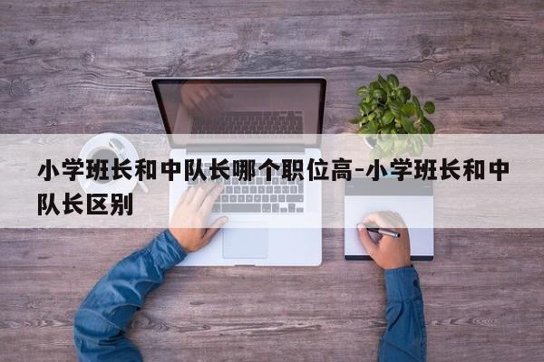 小学班长和中队长哪个职位高-小学班长和中队长区别
