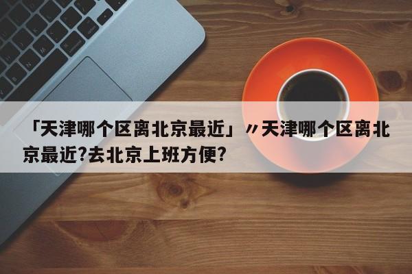 「天津哪个区离北京最近」〃天津哪个区离北京最近?去北京上班方便?