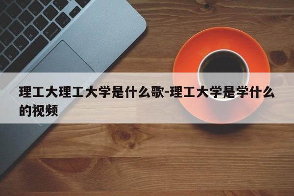 理工大理工大学是什么歌-理工大学是学什么的视频